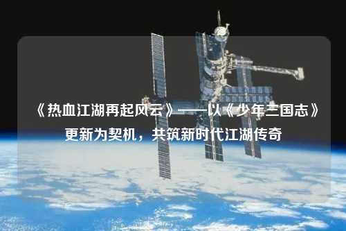 《熱血江湖再起風云》——以《少年三國志》更新為契機，共筑新時代江湖傳奇