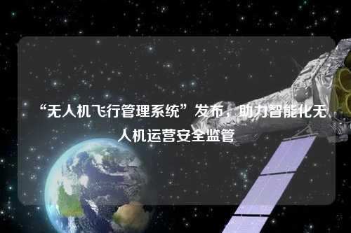 “無人機飛行管理系統”發布，助力智能化無人機運營安全監管