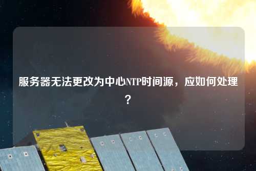 服務器無法更改為中心NTP時間源，應如何處理？