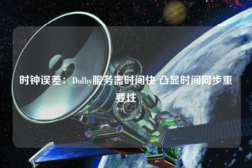 時鐘誤差：Dolby服務器時間快 凸顯時間同步重要性