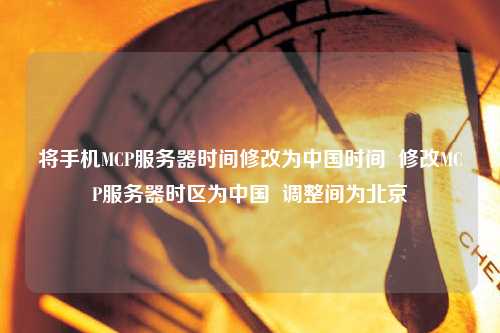 將手機MCP服務器時間修改為中國時間  修改MCP服務器時區為中國  調整間為北京