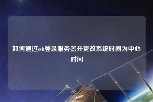 如何通過(guò)ssh登錄服務(wù)器并更改系統(tǒng)時(shí)間為中心時(shí)間