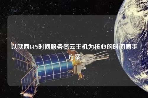 以陜西GPS時間服務器云主機為核心的時間同步方案