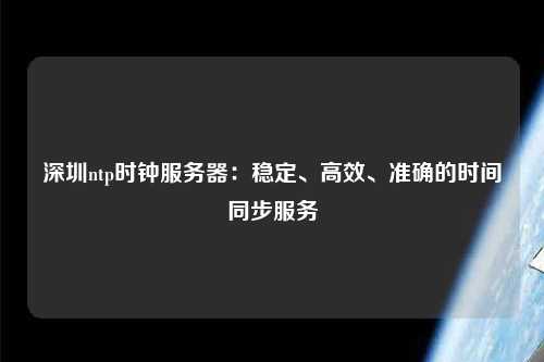 深圳ntp時鐘服務器：穩(wěn)定、高效、準確的時間同步服務