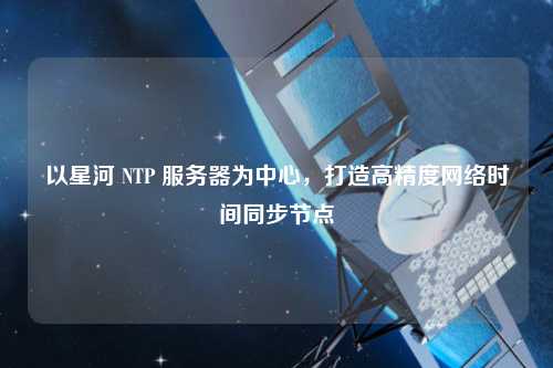 以星河 NTP 服務器為中心，打造高精度網絡時間同步節點