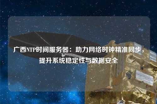 廣西NTP時間服務器：助力網絡時鐘精準同步，提升系統穩定性與數據安全