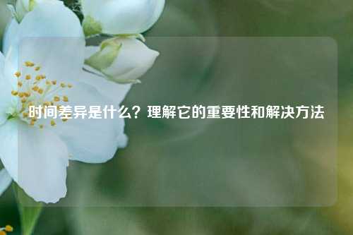 時間差異是什么？理解它的重要性和解決方法