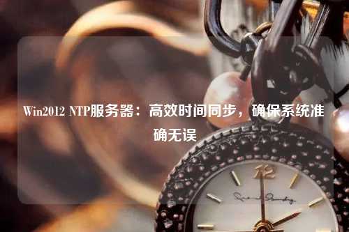 Win2012 NTP服務器：高效時間同步，確保系統準確無誤